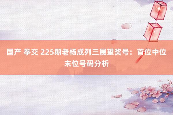 国产 拳交 225期老杨成列三展望奖号：首位中位末位号码分析