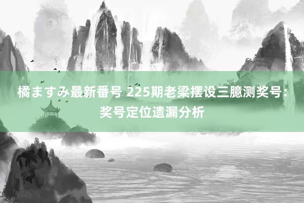 橘ますみ最新番号 225期老梁摆设三臆测奖号：奖号定位遗漏分析