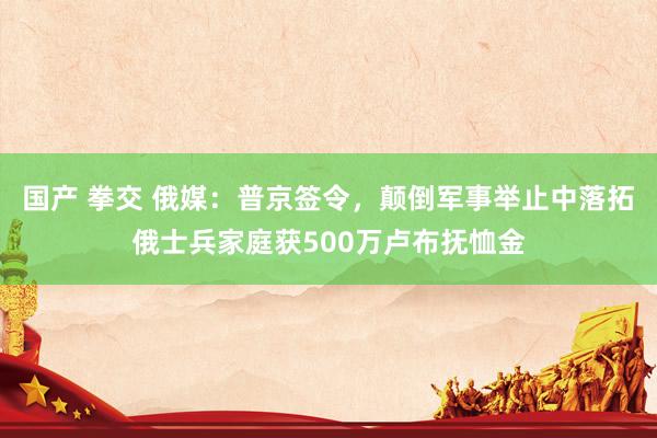 国产 拳交 俄媒：普京签令，颠倒军事举止中落拓俄士兵家庭获500万卢布抚恤金