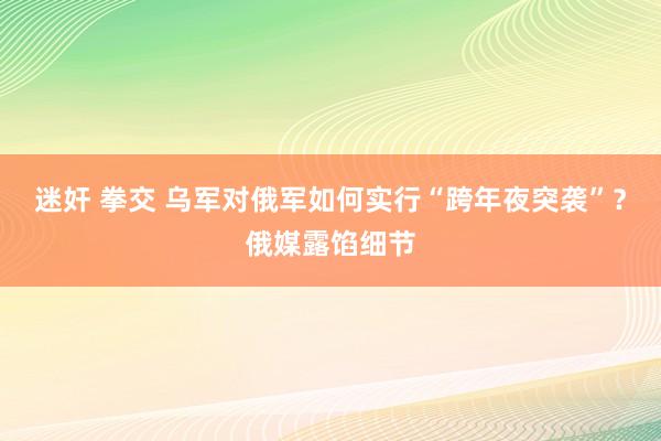 迷奸 拳交 乌军对俄军如何实行“跨年夜突袭”？俄媒露馅细节