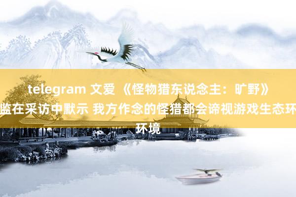 telegram 文爱 《怪物猎东说念主：旷野》总监在采访中默示 我方作念的怪猎都会谛视游戏生态环境