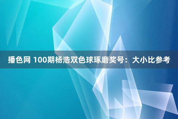 播色网 100期杨浩双色球琢磨奖号：大小比参考