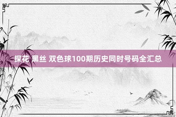 探花 黑丝 双色球100期历史同时号码全汇总