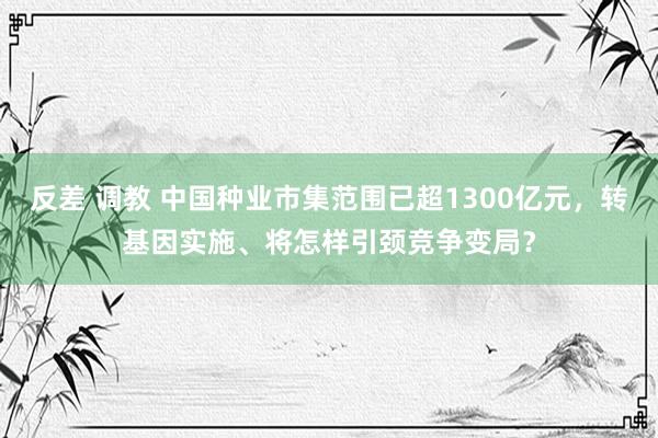 反差 调教 中国种业市集范围已超1300亿元，转基因实施、将怎样引颈竞争变局？