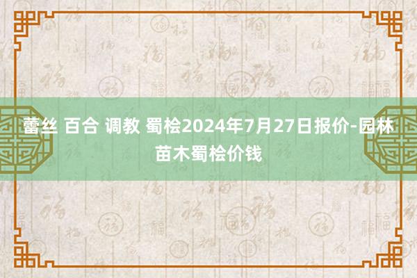 蕾丝 百合 调教 蜀桧2024年7月27日报价-园林苗木蜀桧价钱