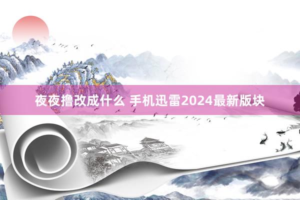 夜夜撸改成什么 手机迅雷2024最新版块