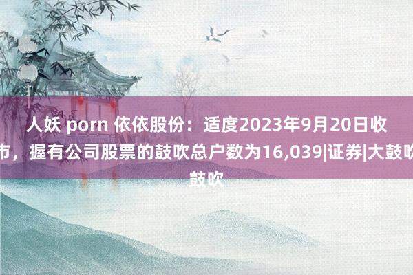 人妖 porn 依依股份：适度2023年9月20日收市，握有公司股票的鼓吹总户数为16，039|证券|大鼓吹