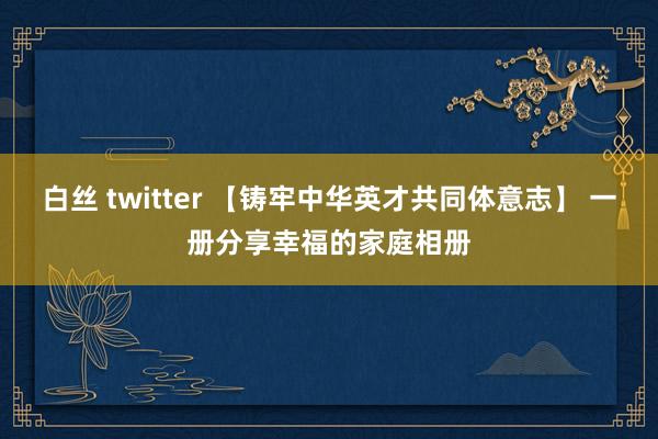 白丝 twitter 【铸牢中华英才共同体意志】 一册分享幸福的家庭相册