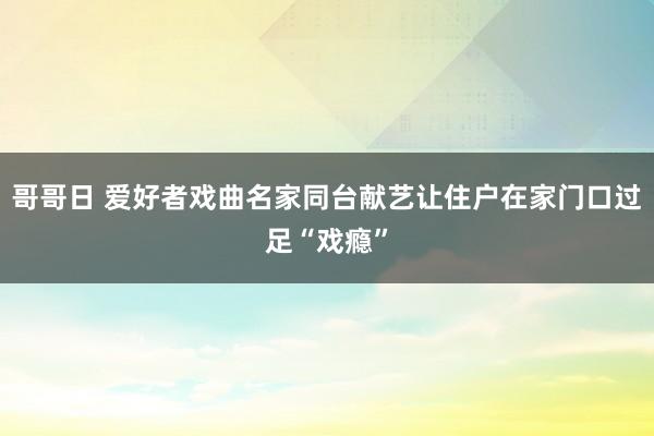 哥哥日 爱好者戏曲名家同台献艺让住户在家门口过足“戏瘾”