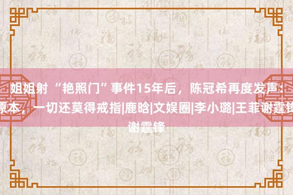 姐姐射 “艳照门”事件15年后，陈冠希再度发声：原本，一切还莫得戒指|鹿晗|文娱圈|李小璐|王菲谢霆锋