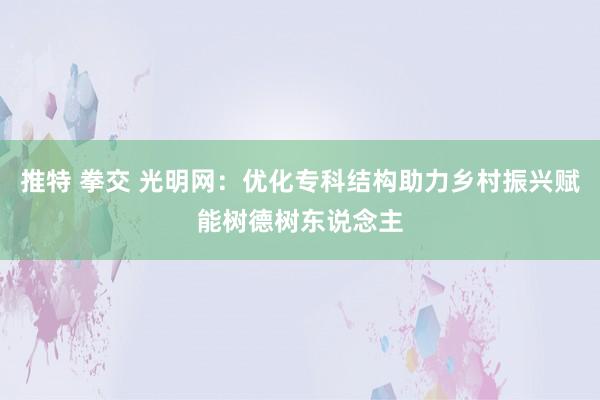 推特 拳交 光明网：优化专科结构助力乡村振兴赋能树德树东说念主