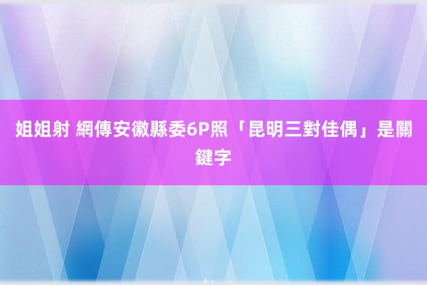 姐姐射 網傳安徽縣委6P照　「昆明三對佳偶」是關鍵字