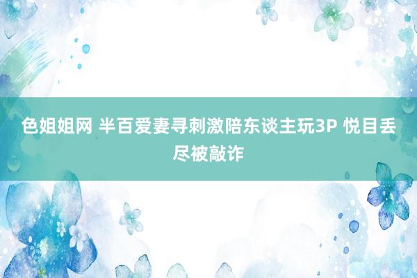 色姐姐网 半百爱妻寻刺激陪东谈主玩3P 悦目丢尽被敲诈