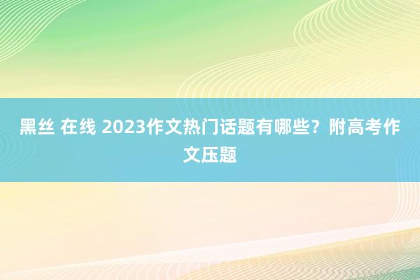 黑丝 在线 2023作文热门话题有哪些？附高考作文压题