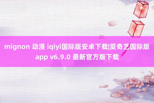 mignon 动漫 iqiyi国际版安卓下载|爱奇艺国际版app v6.9.0 最新官方版下载